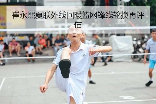 崔永熙夏联外线回暖篮网锋线轮换再评估