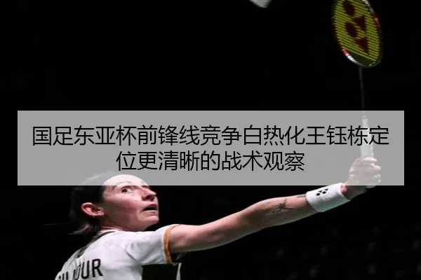 国足东亚杯前锋线竞争白热化王钰栋定位更清晰的战术观察