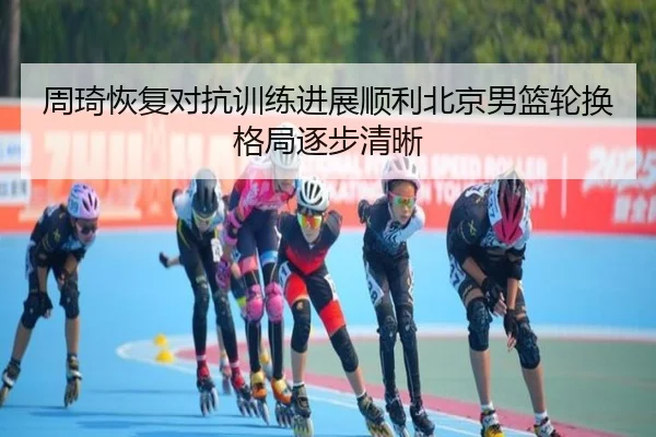 周琦恢复对抗训练进展顺利北京男篮轮换格局逐步清晰