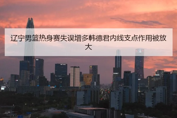 辽宁男篮热身赛失误增多韩德君内线支点作用被放大