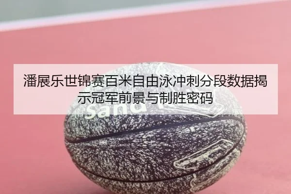 潘展乐世锦赛百米自由泳冲刺分段数据揭示冠军前景与制胜密码