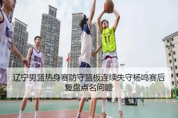 辽宁男篮热身赛防守篮板连续失守杨鸣赛后复盘点名问题